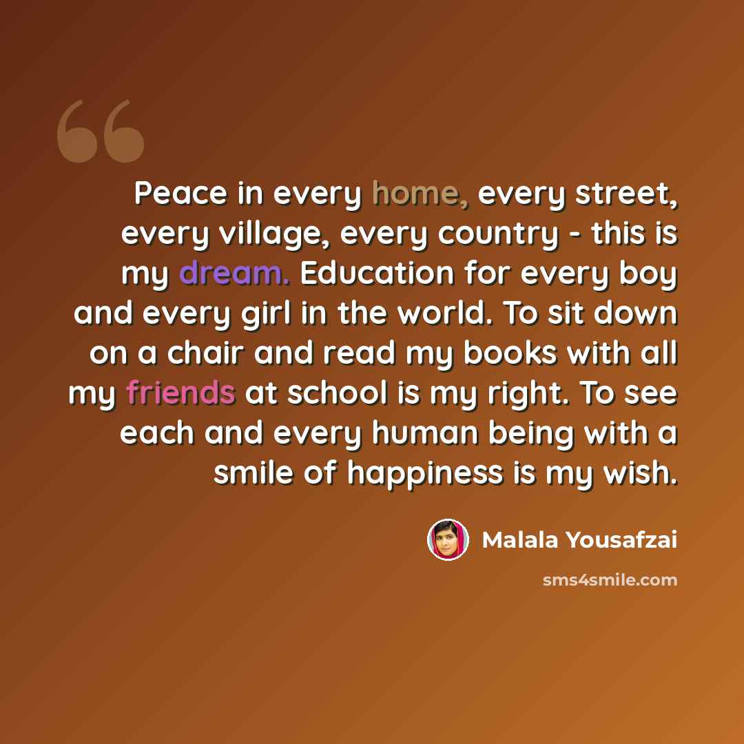 “Peace in every home, every street, every village, every country - this is my dream. Education for every boy and every girl in the world. To sit down on a chair and read my books with all my friends at school is my right. To see each and every human being with a smile of happiness is my wish.” quote by Malala Yousafzai