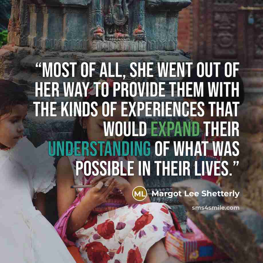 “Most of all, she went out of her way to provide them with the kinds of experiences that would expand their understanding of what was possible in their lives.” quote by Margot Lee Shetterly