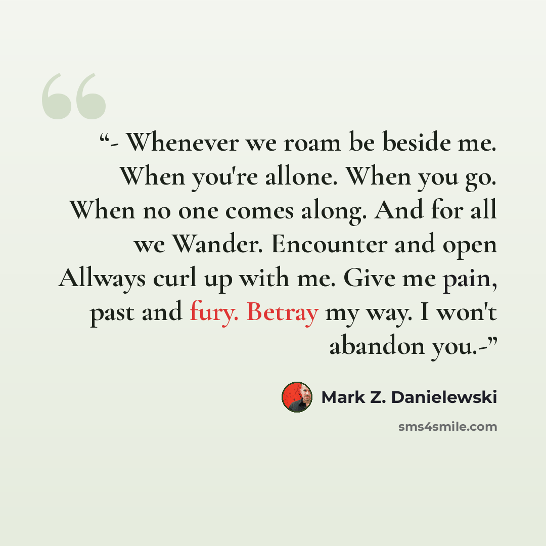 “- Whenever we roam be beside me. When you're allone. When you go. When no one comes along. And for all we Wander. Encounter and open Allways curl up with me. Give me pain, past and fury. Betray my way. I won't abandon you.-” quote by Mark Z. Danielewski