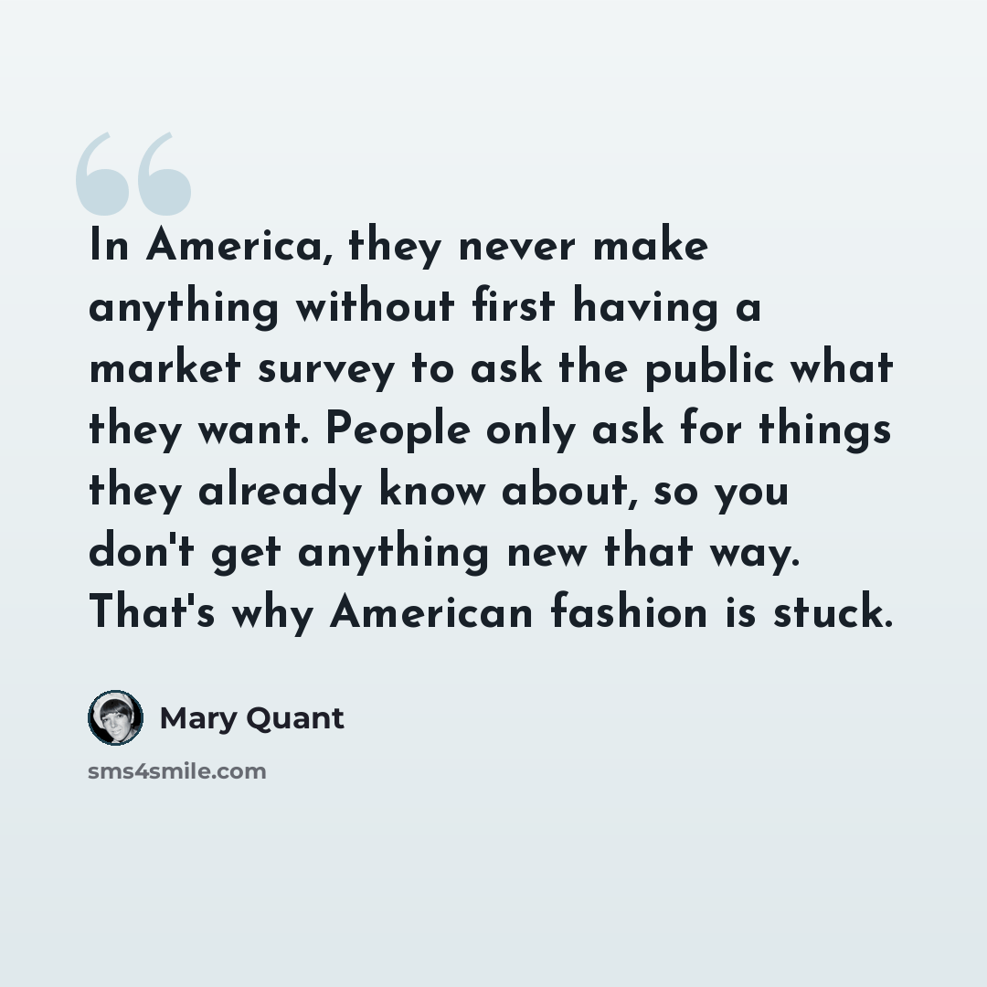 “In America, they never make anything without first having a market survey to ask the public what they want. People only ask for things they already know about, so you don't get anything new that way. That's why American fashion is stuck.” quote by Mary Quant
