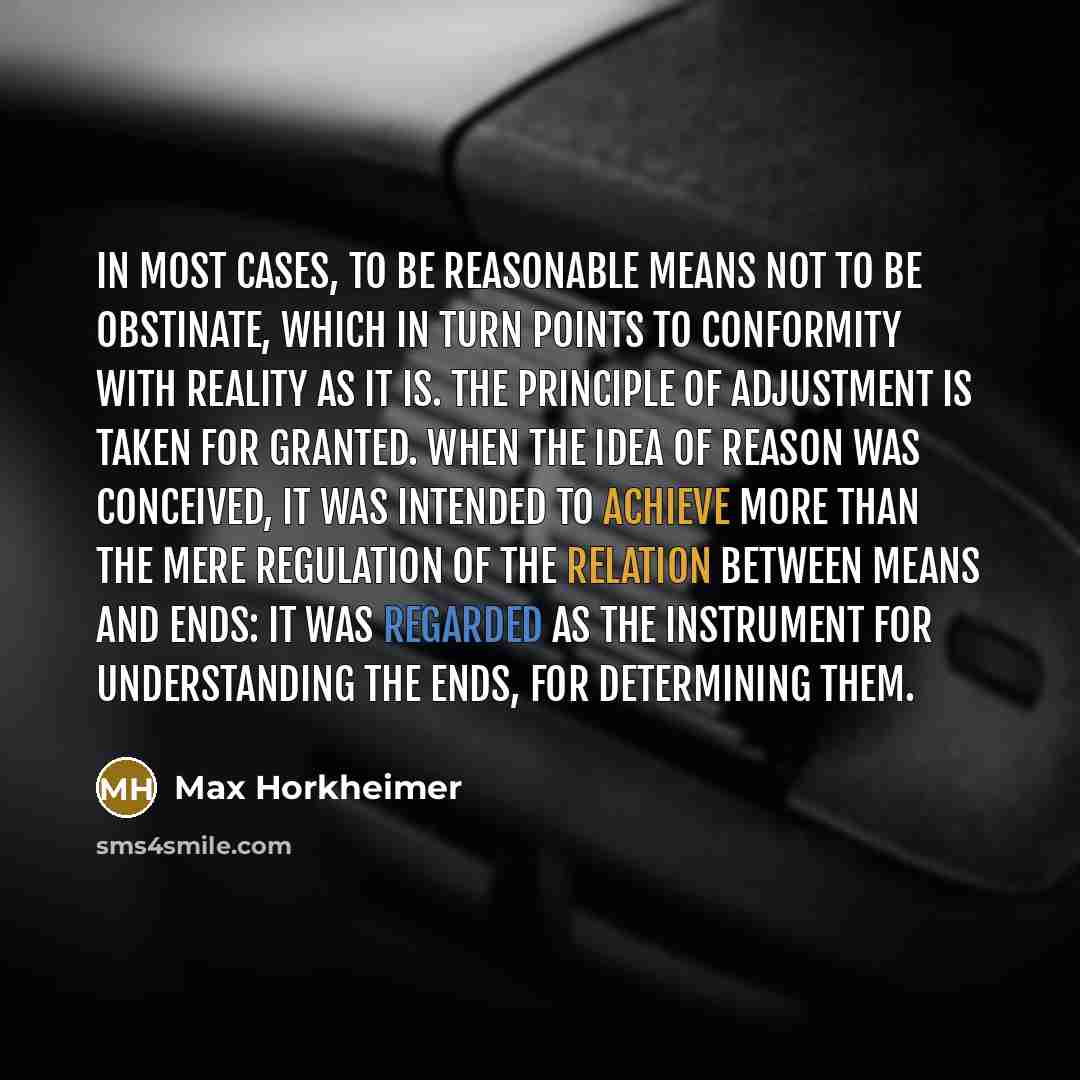 “In most cases, to be reasonable means not to be obstinate, which in turn points to conformity with reality as it is. The principle of adjustment is taken for granted. When the idea of reason was conceived, it was intended to achieve more than the mere regulation of the relation between means and…” quote by Max Horkheimer