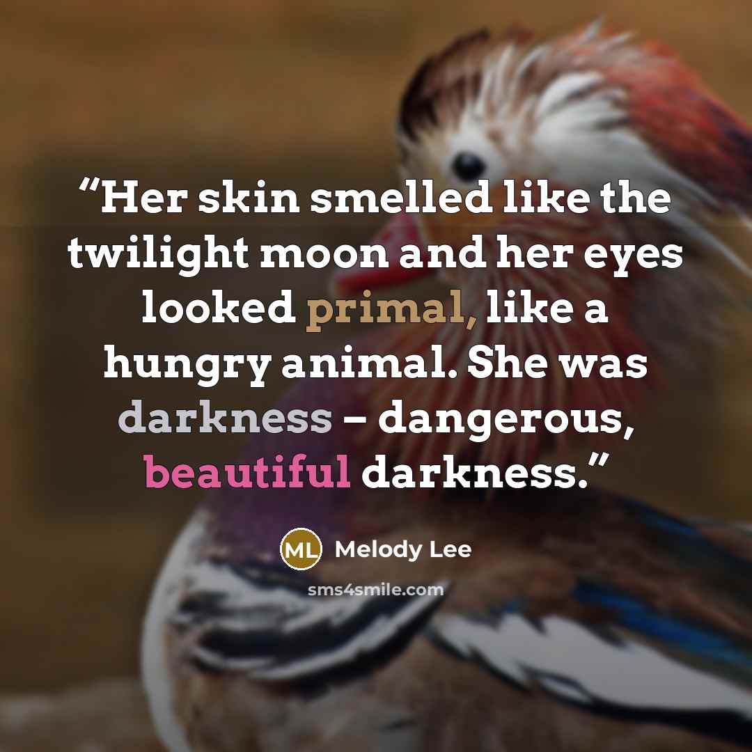 “Her skin smelled like the twilight moon and her eyes looked primal, like a hungry animal. She was darkness – dangerous, beautiful darkness.” quote by Melody Lee