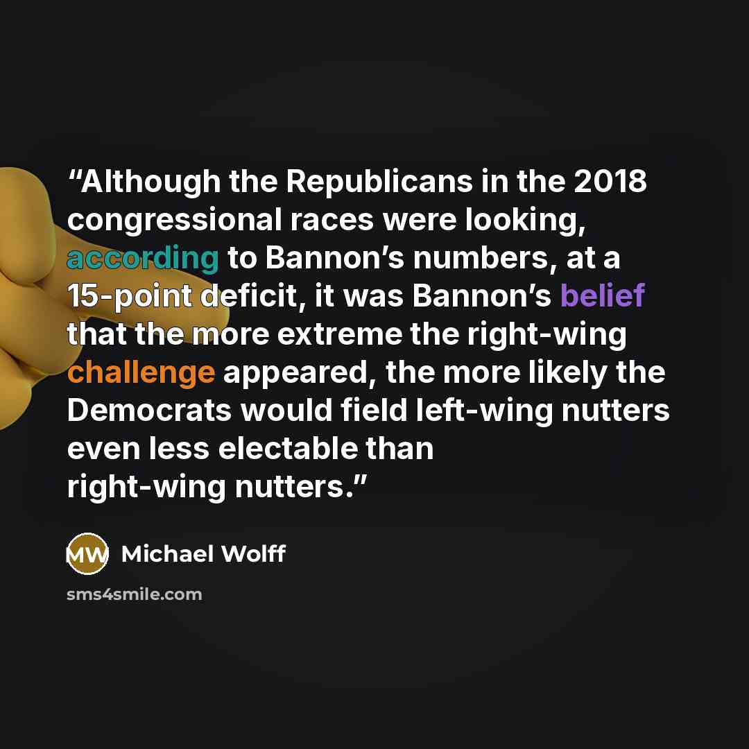“Although the Republicans in the 2018 congressional races were looking, according to Bannon’s numbers, at a 15-point deficit, it was Bannon’s belief that the more extreme the right-wing challenge appeared, the more likely the Democrats would field left-wing nutters even less electable than…” quote by Michael Wolff