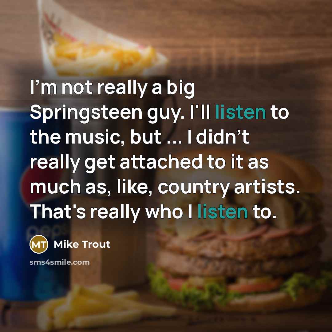 “I'm not really a big Springsteen guy. I'll listen to the music, but ... I didn't really get attached to it as much as, like, country artists. That's really who I listen to.” quote by Mike Trout