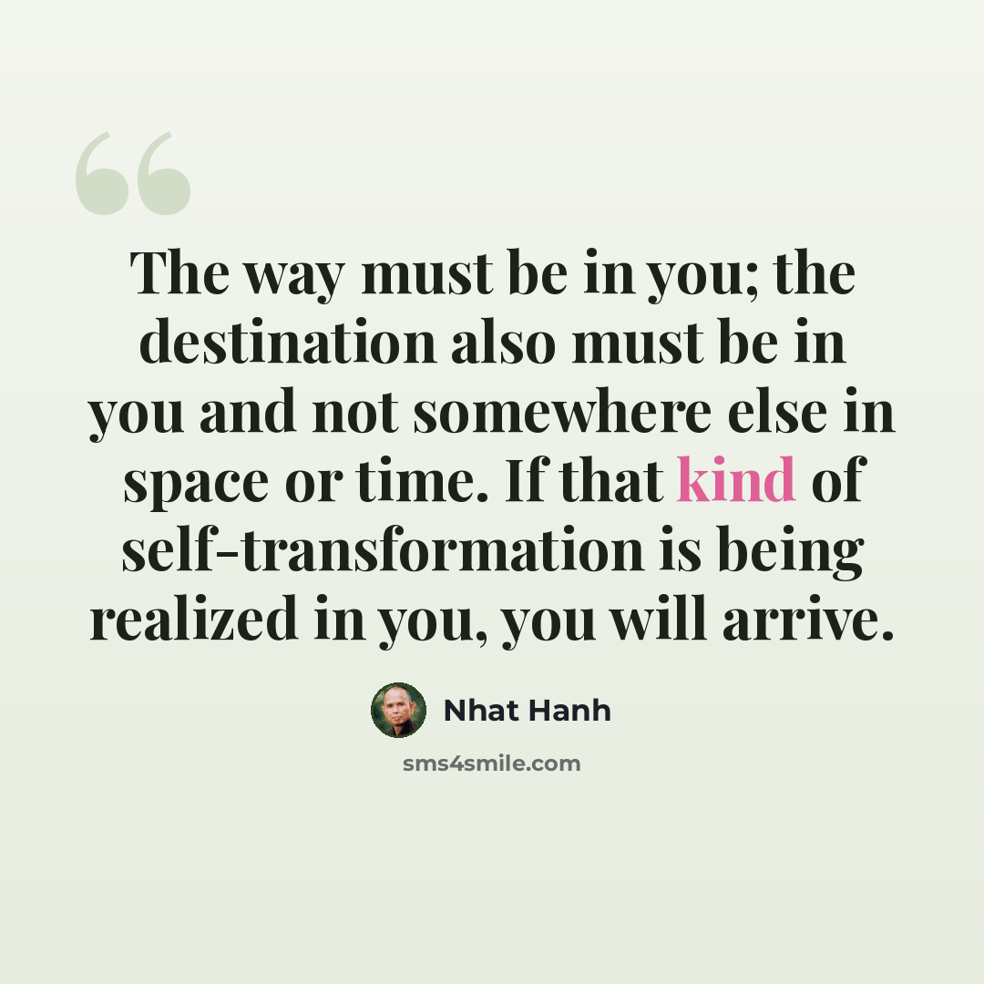 “The way must be in you; the destination also must be in you and not somewhere else in space or time. If that kind of self-transformation is being realized in you, you will arrive.” quote by Nhat Hanh