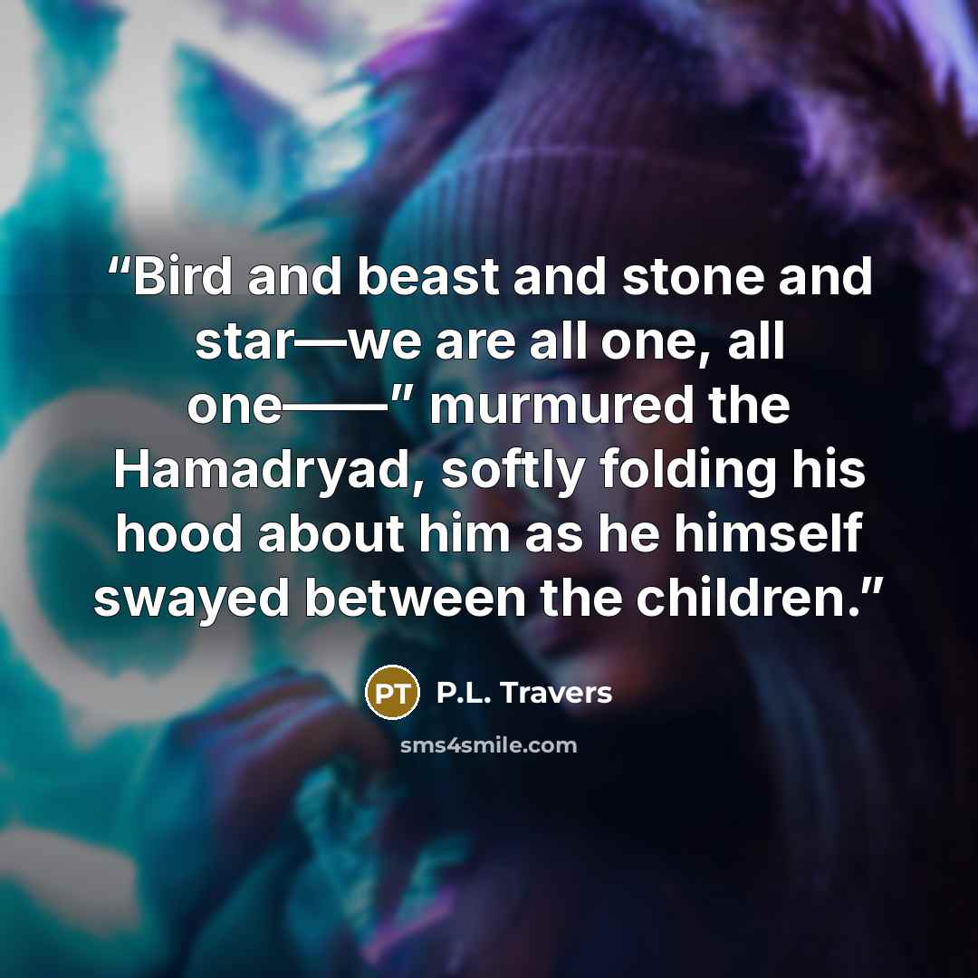 “Bird and beast and stone and star—we are all one, all one——” murmured the Hamadryad, softly folding his hood about him as he himself swayed between the children.” quote by P.L. Travers