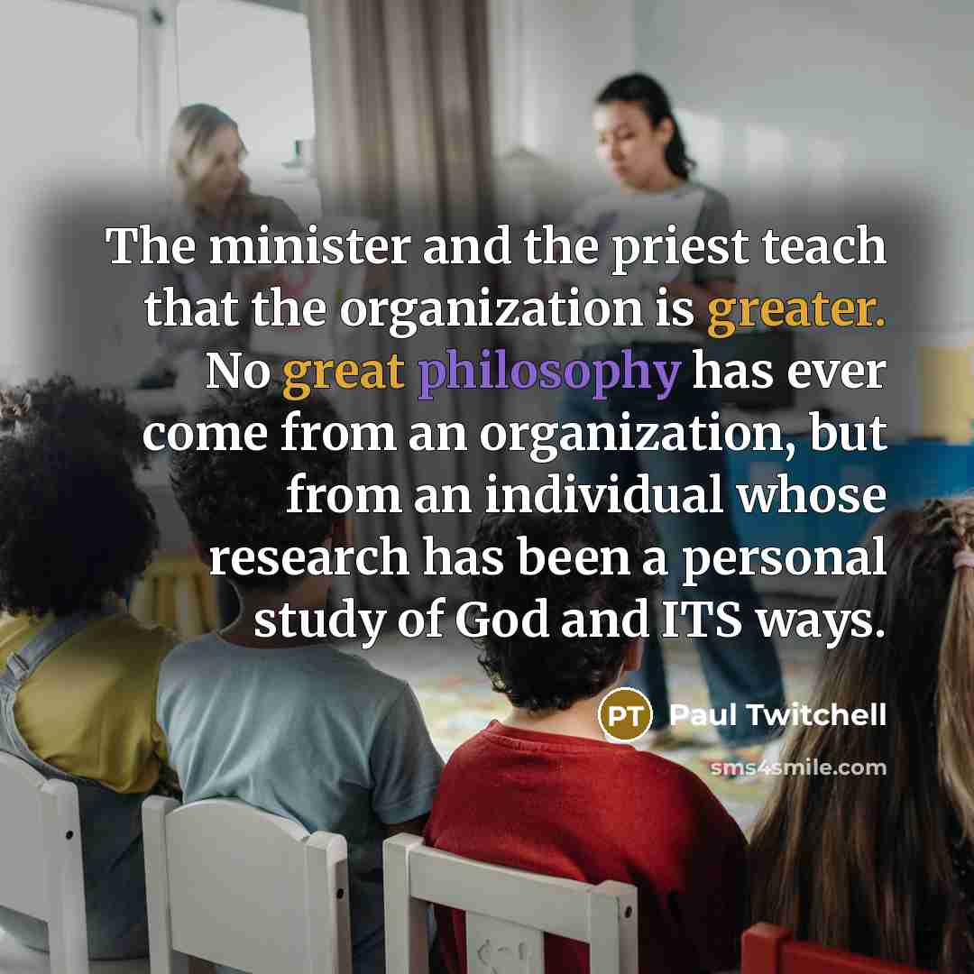 “The minister and the priest teach that the organization is greater. No great philosophy has ever come from an organization, but from an individual whose research has been a personal study of God and ITS ways.” quote by Paul Twitchell