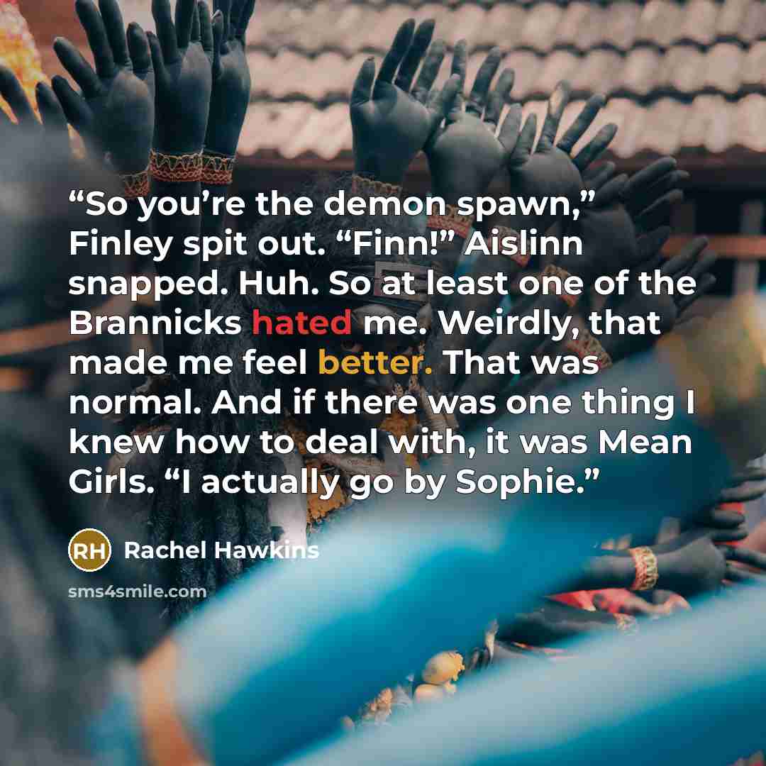 “So you’re the demon spawn,” Finley spit out. “Finn!” Aislinn snapped. Huh. So at least one of the Brannicks hated me. Weirdly, that made me feel better. That was normal. And if there was one thing I knew how to deal with, it was Mean Girls. “I actually go by Sophie.” quote by Rachel Hawkins