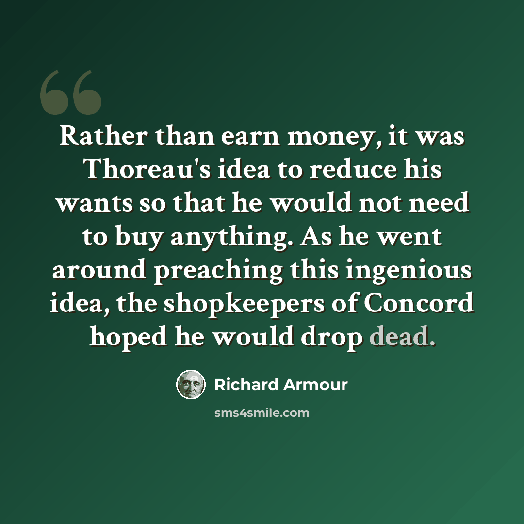 “Rather than earn money, it was Thoreau's idea to reduce his wants so that he would not need to buy anything. As he went around preaching this ingenious idea, the shopkeepers of Concord hoped he would drop dead.” quote by Richard Armour
