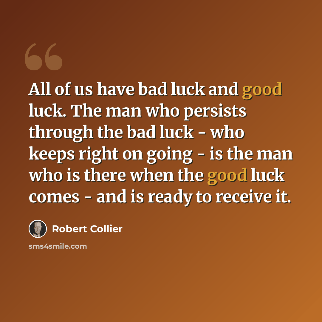 “All of us have bad luck and good luck. The man who persists through the bad luck - who keeps right on going - is the man who is there when the good luck comes - and is ready to receive it.” quote by Robert Collier
