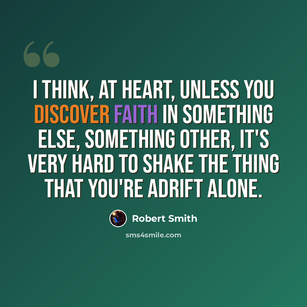 “I think, at heart, unless you discover faith in something else, something other, it's very hard to shake the thing that you're adrift alone.” quote by Robert Smith