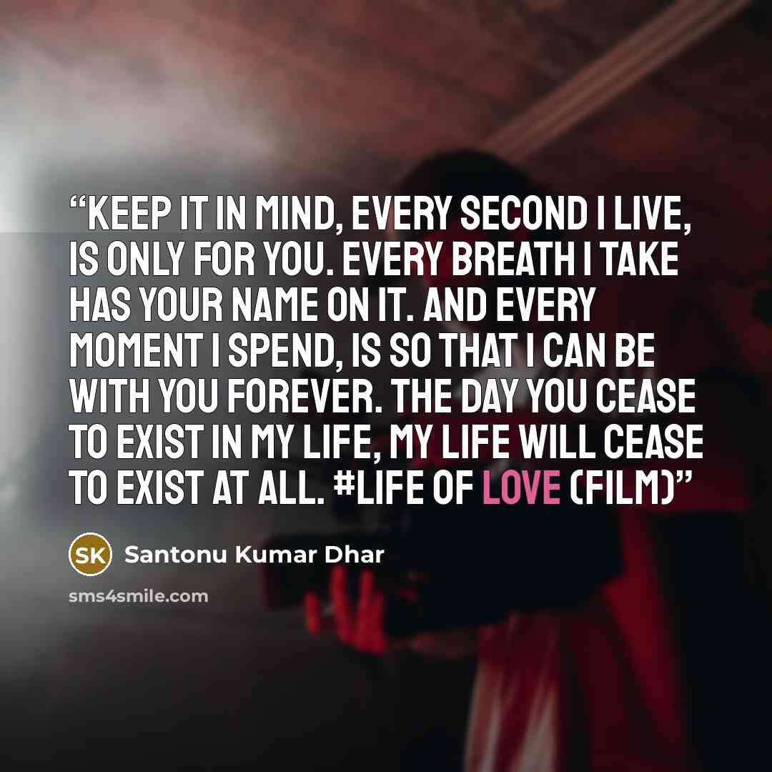 “Keep it in mind, every second I live, is only for you. Every breath I take has your name on it. And every moment I spend, is so that I can be with you forever. The day you cease to exist in my life, my life will cease to exist at all. #LIFE OF LOVE (Film)” quote by Santonu Kumar Dhar