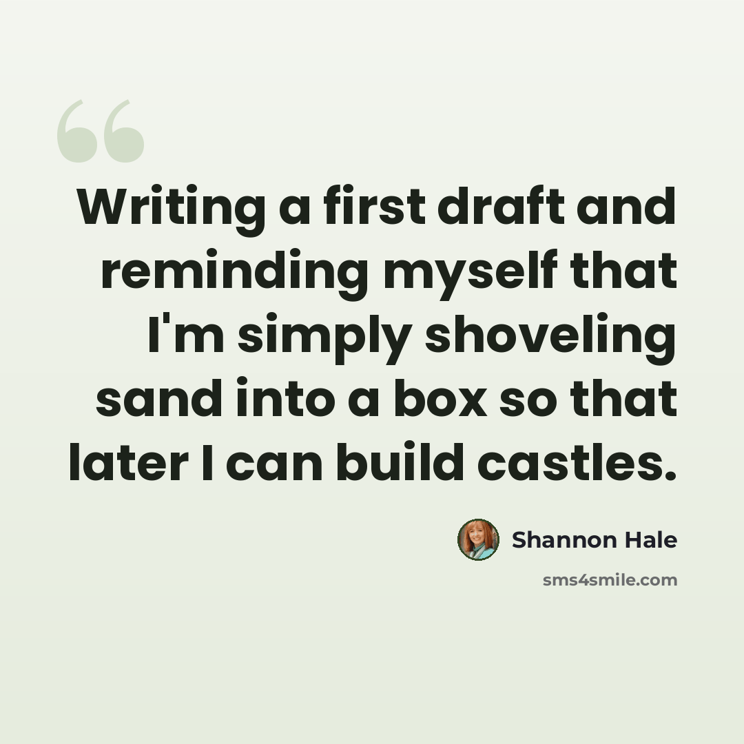 “Writing a first draft and reminding myself that I'm simply shoveling sand into a box so that later I can build castles.” quote by Shannon Hale