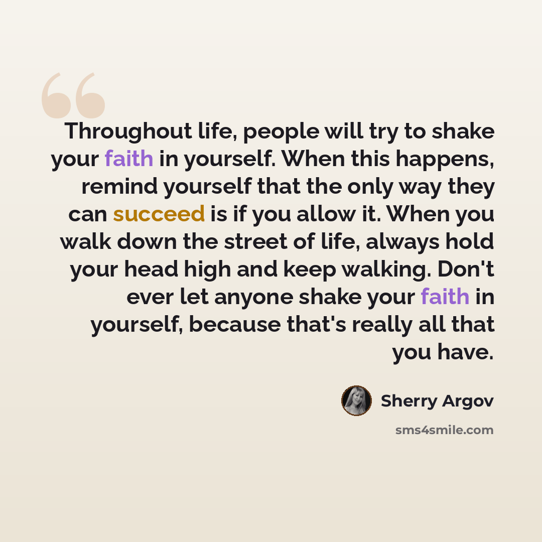 “Throughout life, people will try to shake your faith in yourself. When this happens, remind yourself that the only way they can succeed is if you allow it. When you walk down the street of life, always hold your head high and keep walking. Don't ever let anyone shake your faith in yourself…” quote by Sherry Argov