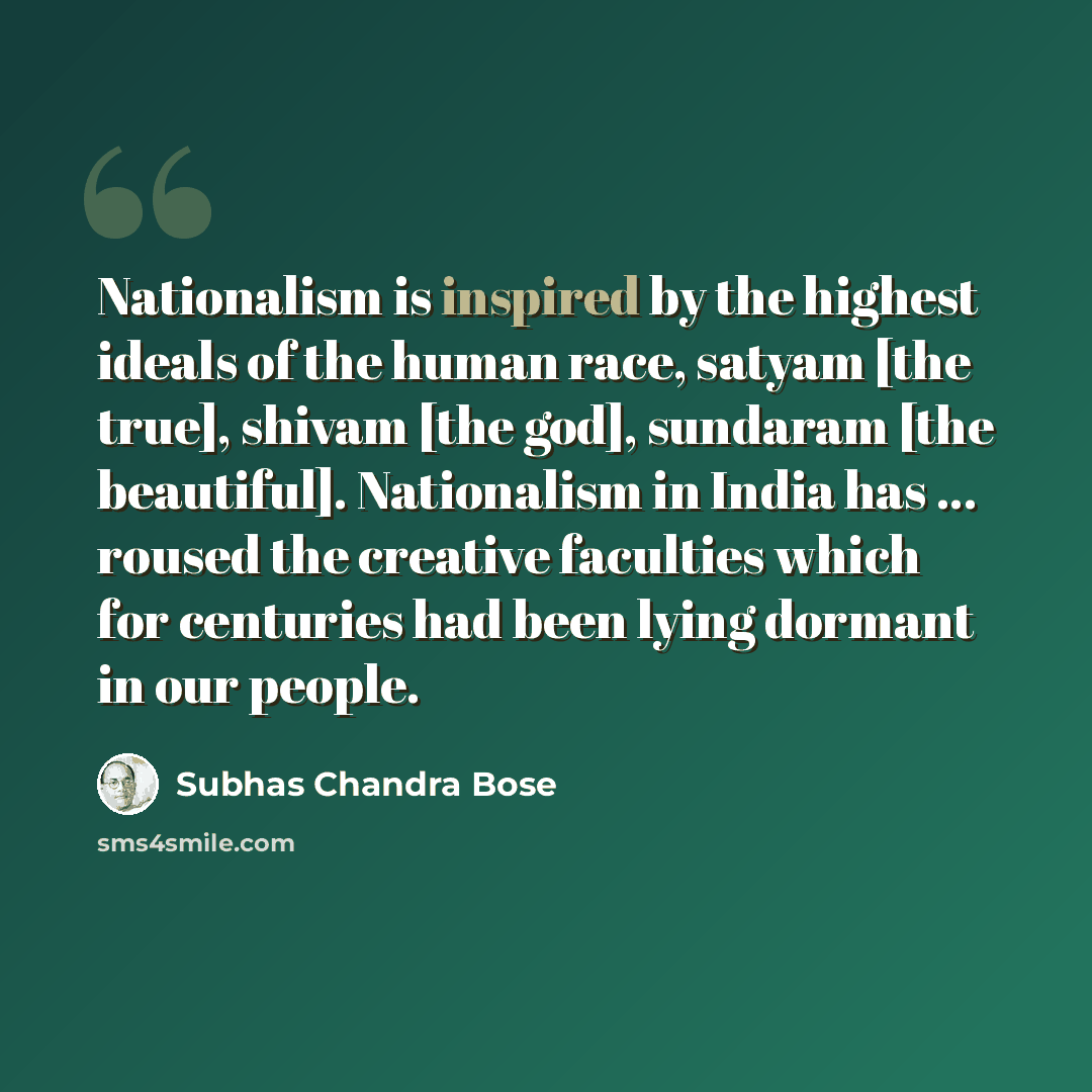 “Nationalism is inspired by the highest ideals of the human race, satyam [the true], shivam [the god], sundaram [the beautiful]. Nationalism in India has ... roused the creative faculties which for centuries had been lying dormant in our people.” quote by Subhas Chandra Bose
