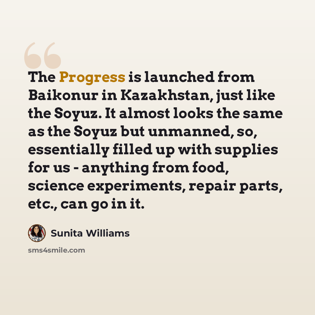 “The Progress is launched from Baikonur in Kazakhstan, just like the Soyuz. It almost looks the same as the Soyuz but unmanned, so, essentially filled up with supplies for us - anything from food, science experiments, repair parts, etc., can go in it.” quote by Sunita Williams