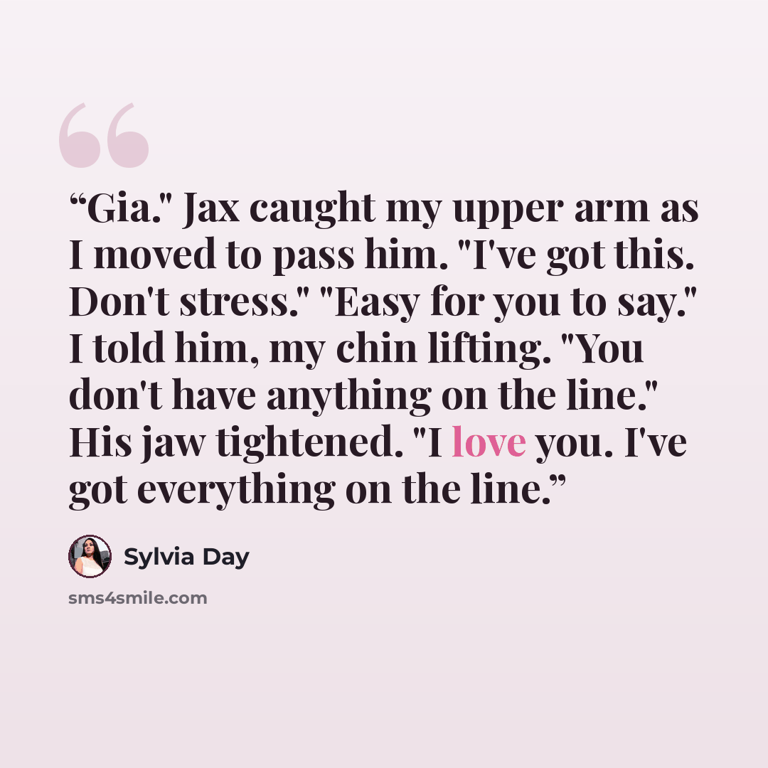 “Gia." Jax caught my upper arm as I moved to pass him. "I've got this. Don't stress." "Easy for you to say." I told him, my chin lifting. "You don't have anything on the line." His jaw tightened. "I love you. I've got everything on the line.” quote by Sylvia Day