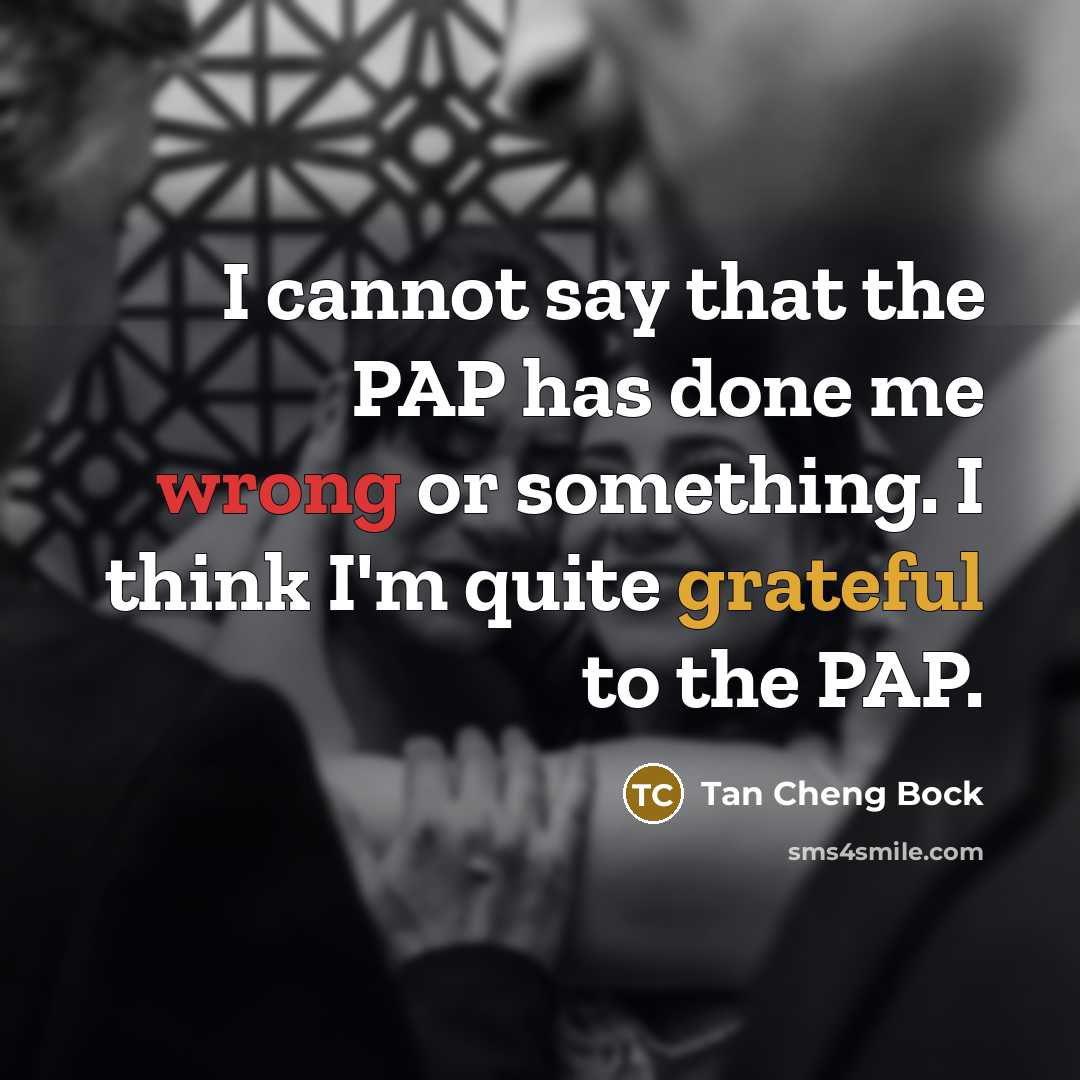 “I cannot say that the PAP has done me wrong or something. I think I'm quite grateful to the PAP.” quote by Tan Cheng Bock