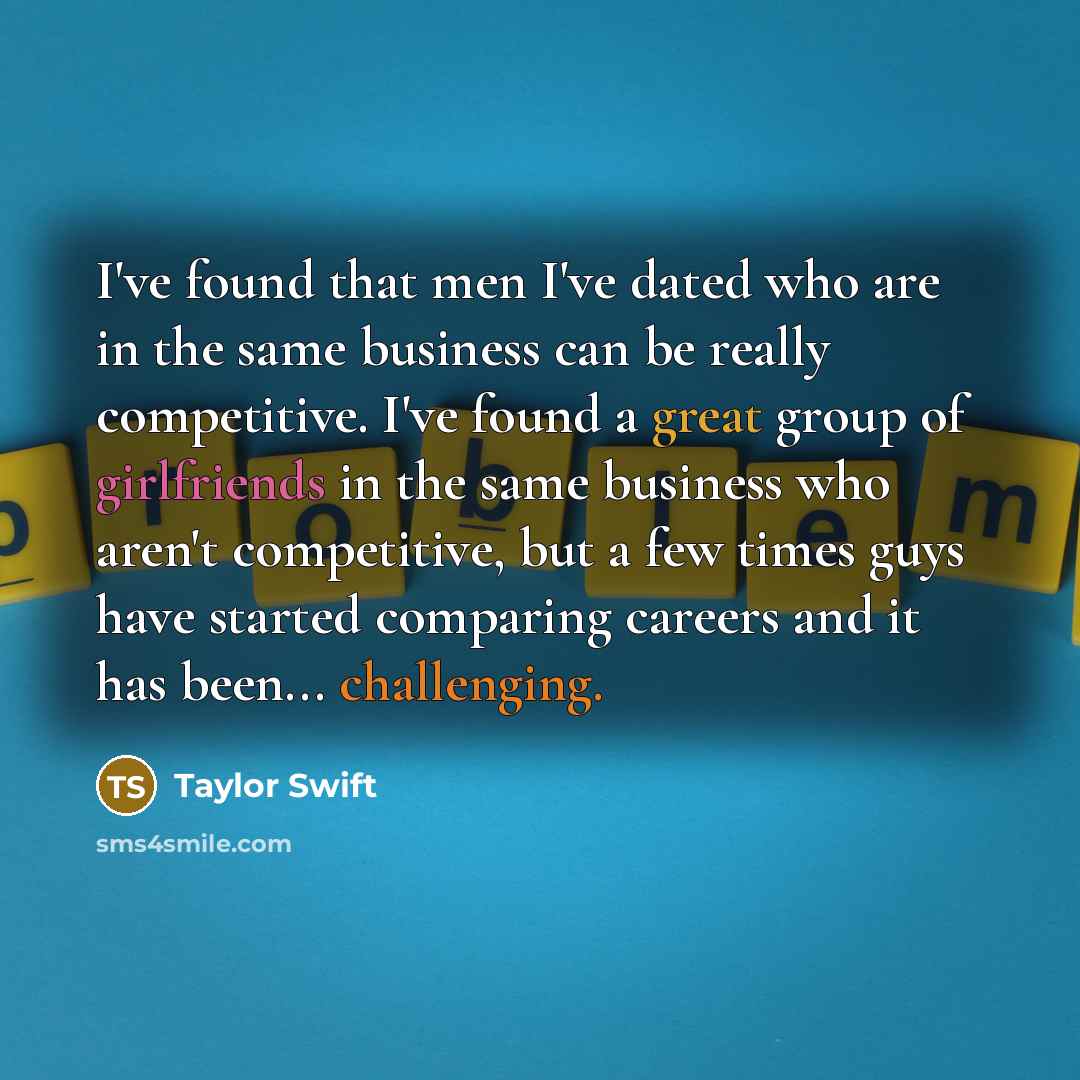 “I've found that men I've dated who are in the same business can be really competitive. I've found a great group of girlfriends in the same business who aren't competitive, but a few times guys have started comparing careers and it has been... challenging.” quote by Taylor Swift