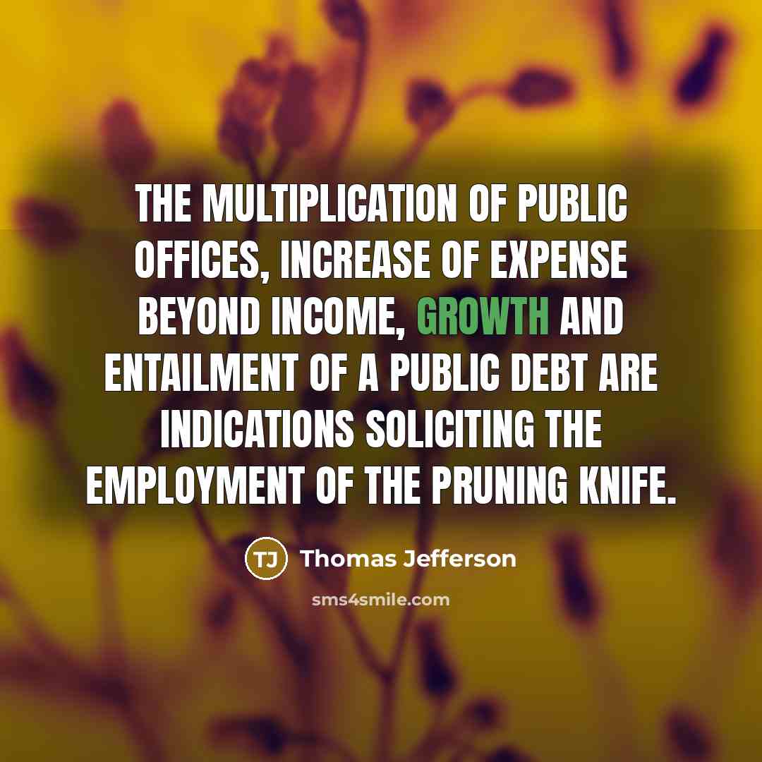 “The multiplication of public offices, increase of expense beyond income, growth and entailment of a public debt are indications soliciting the employment of the pruning knife.” quote by Thomas Jefferson