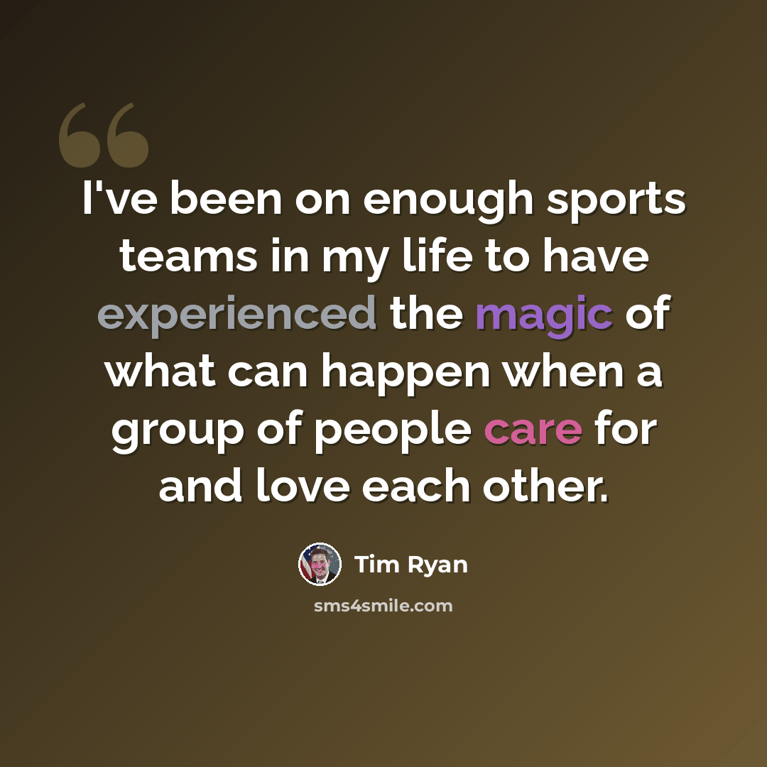“I've been on enough sports teams in my life to have experienced the magic of what can happen when a group of people care for and love each other.” quote by Tim Ryan