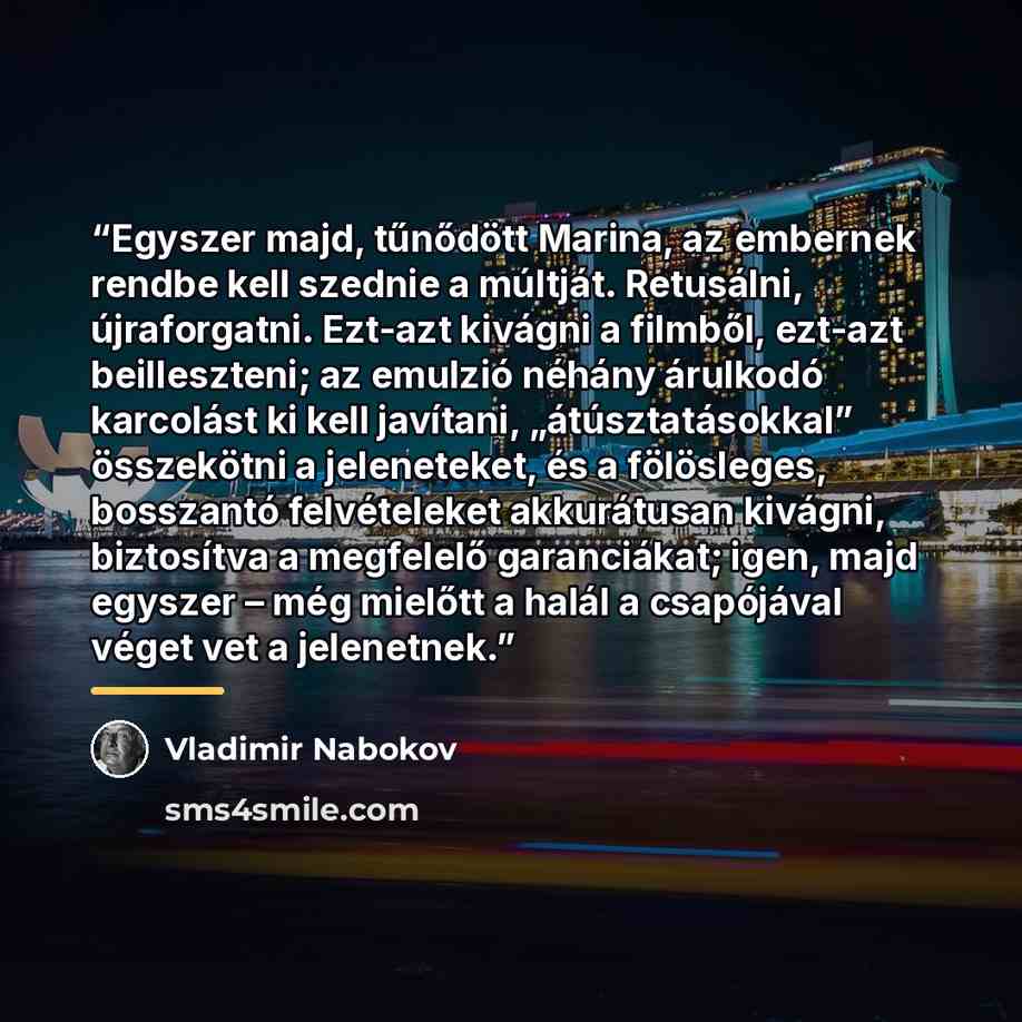 “Egyszer majd, tűnődött Marina, az embernek rendbe kell szednie a múltját. Retusálni, újraforgatni. Ezt-azt kivágni a filmből, ezt-azt beilleszteni; az emulzió néhány árulkodó karcolást ki kell javítani, „átúsztatásokkal” összekötni a jeleneteket, és a fölösleges, bosszantó felvételeket akkurátusan…” quote by Vladimir Nabokov