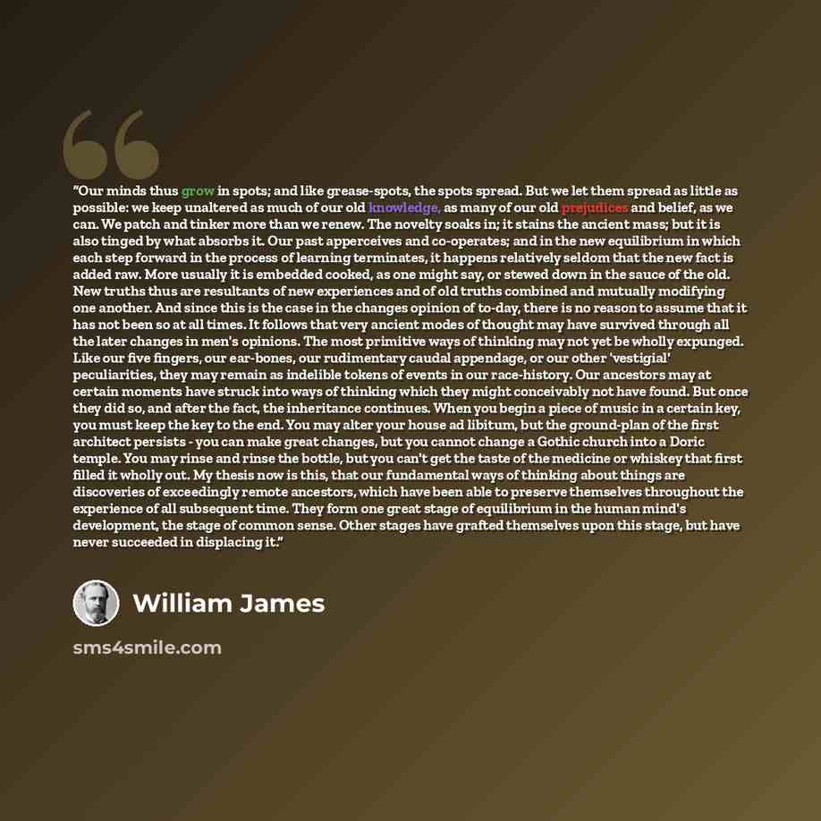 “Our minds thus grow in spots; and like grease-spots, the spots spread. But we let them spread as little as possible: we keep unaltered as much of our old knowledge, as many of our old prejudices and belief, as we can. We patch and tinker more than we renew. The novelty soaks in; it stains the…” quote by William James
