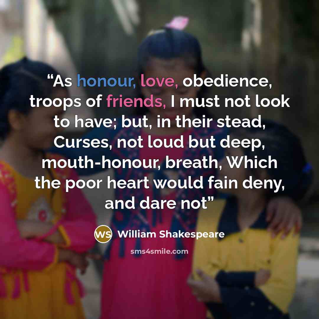 “As honour, love, obedience, troops of friends, I must not look to have; but, in their stead, Curses, not loud but deep, mouth-honour, breath, Which the poor heart would fain deny, and dare not” quote by William Shakespeare