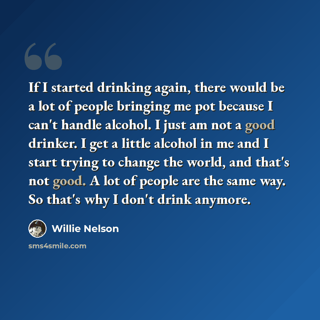“If I started drinking again, there would be a lot of people bringing me pot because I can't handle alcohol. I just am not a good drinker. I get a little alcohol in me and I start trying to change the world, and that's not good. A lot of people are the same way. So that's why I don't drink anymore.” quote by Willie Nelson