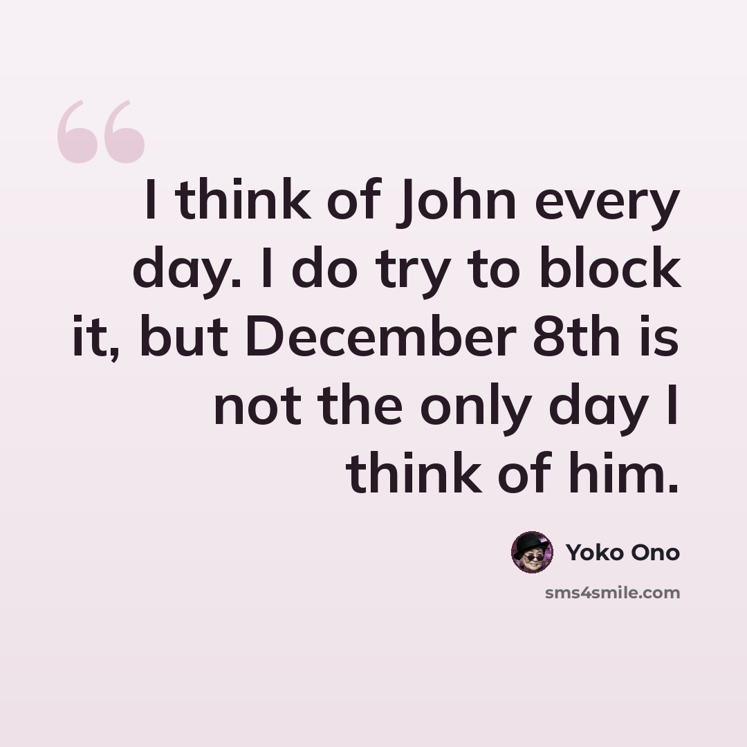 “I think of John every day. I do try to block it, but December 8th is not the only day I think of him.” quote by Yoko Ono