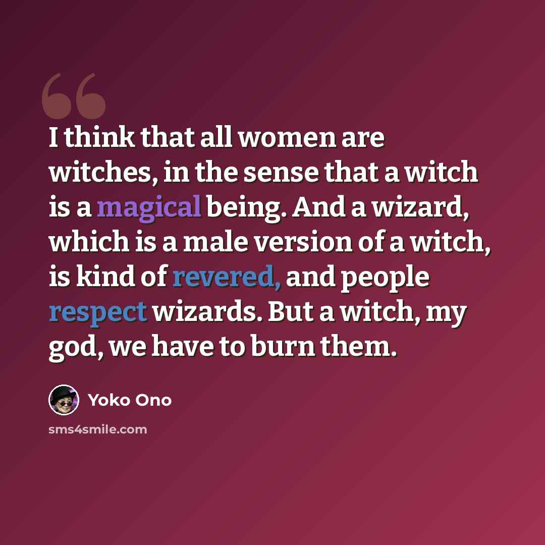 “I think that all women are witches, in the sense that a witch is a magical being. And a wizard, which is a male version of a witch, is kind of revered, and people respect wizards. But a witch, my god, we have to burn them.” quote by Yoko Ono