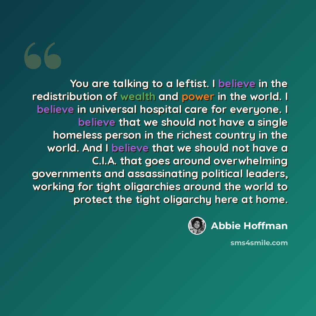 “You are talking to a leftist. I believe in the redistribution of wealth and power in the world. I believe in universal hospital care for everyone. I believe that we should not have a single homeless person in the richest country in the world. And I believe that we should not have a C.I.A. that…” quote by Abbie Hoffman