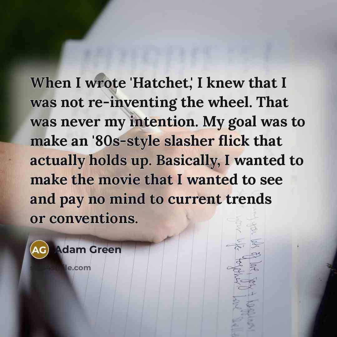 “When I wrote 'Hatchet,' I knew that I was not re-inventing the wheel. That was never my intention. My goal was to make an '80s-style slasher flick that actually holds up. Basically, I wanted to make the movie that I wanted to see and pay no mind to current trends or conventions.” quote by Adam Green