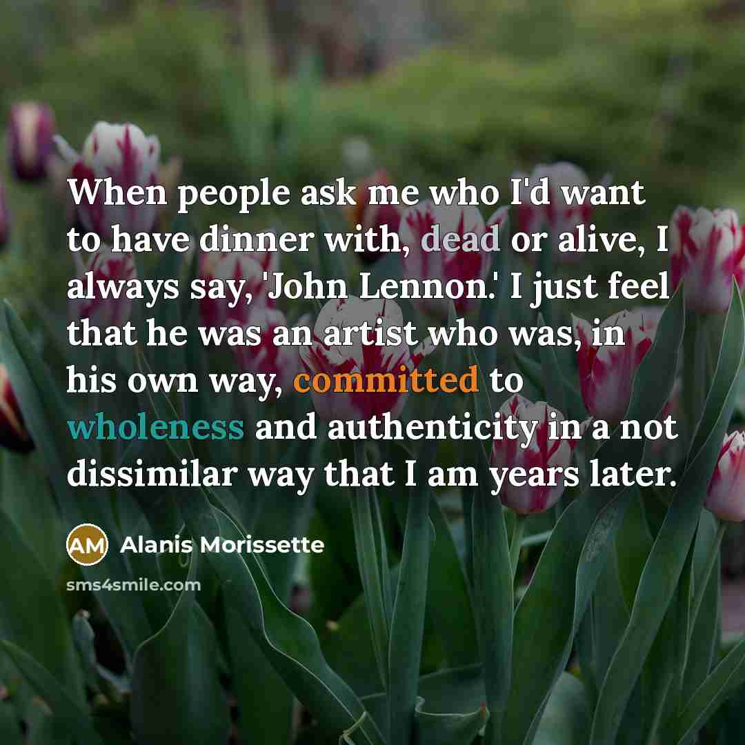 “When people ask me who I'd want to have dinner with, dead or alive, I always say, 'John Lennon.' I just feel that he was an artist who was, in his own way, committed to wholeness and authenticity in a not dissimilar way that I am years later.” quote by Alanis Morissette