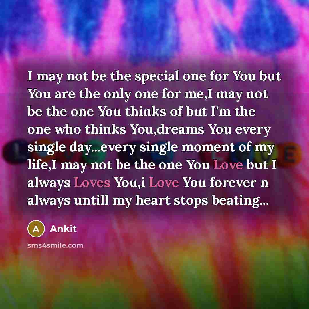 “I may not be the special one for You but You are the only one for me,I may not be the one You thinks of but I'm the one who thinks You,dreams You every single day...every single moment of my life,I may not be the one You Love but I always Loves You,i Love You forever n always untill my heart stops…” quote by Ankit