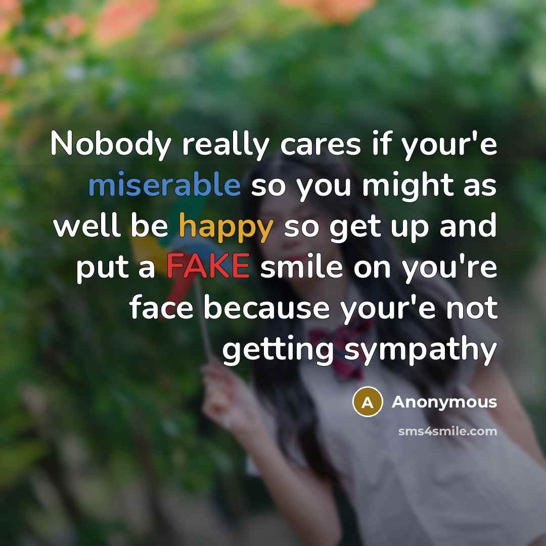 “Nobody really cares if your'e miserable so you might as well be happy so get up and put a FAKE smile on you're face because your'e not getting sympathy” quote by Anonymous
