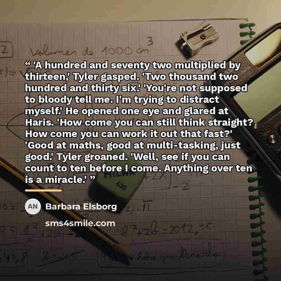 “'A hundred and seventy two multiplied by thirteen,' Tyler gasped. 'Two thousand two hundred and thirty six.' 'You're not supposed to bloody tell me. I'm trying to distract myself.' He opened one eye and glared at Haris. 'How come you can still think straight? How come you can work it out that…” quote by Barbara Elsborg