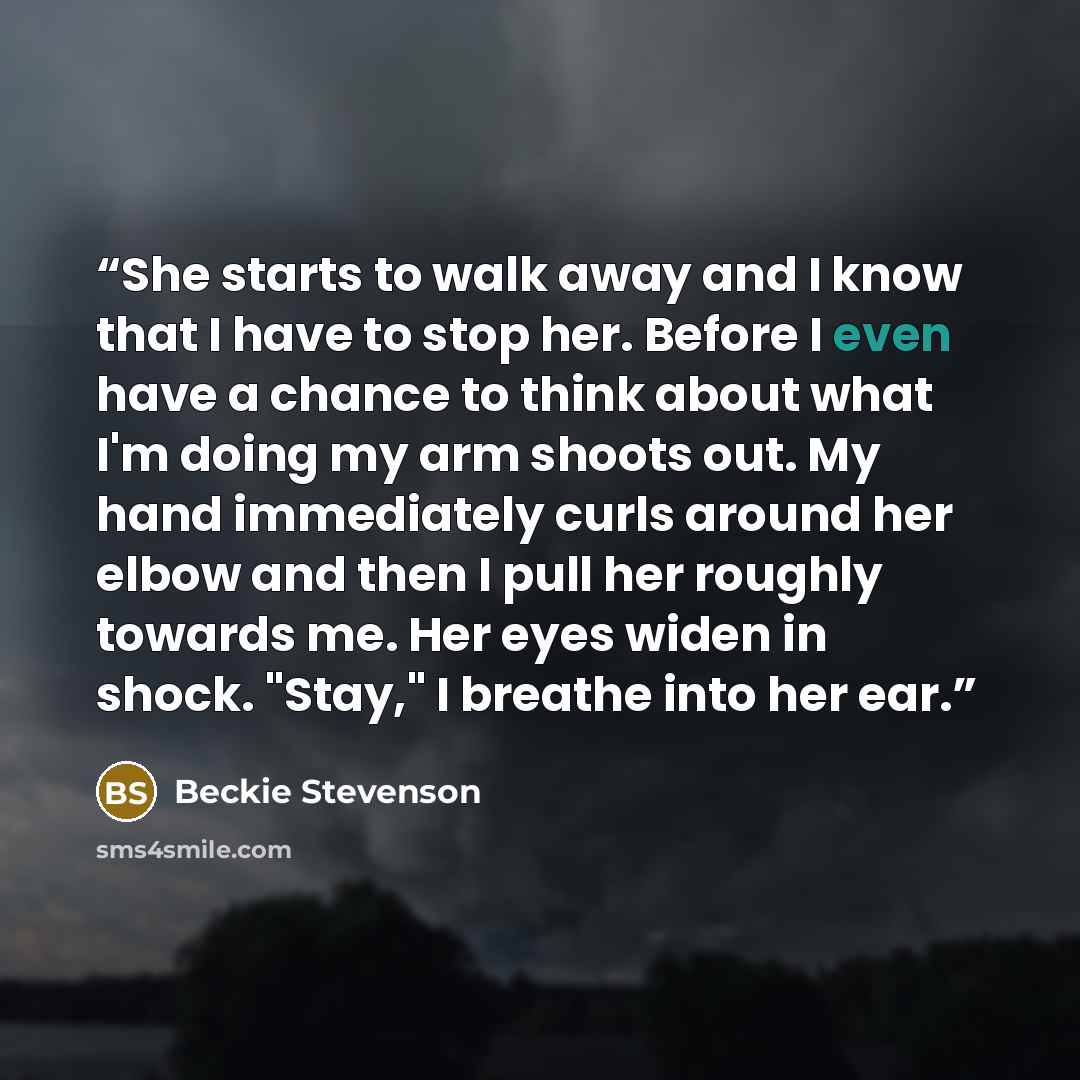 “She starts to walk away and I know that I have to stop her. Before I even have a chance to think about what I'm doing my arm shoots out. My hand immediately curls around her elbow and then I pull her roughly towards me. Her eyes widen in shock. "Stay," I breathe into her ear.” quote by Beckie Stevenson