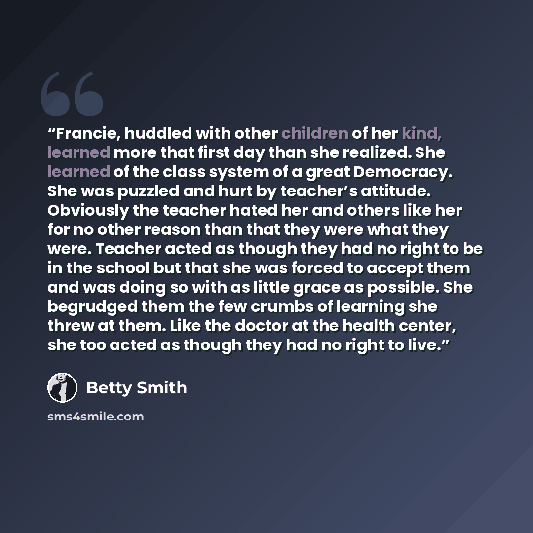 “Francie, huddled with other children of her kind, learned more that first day than she realized. She learned of the class system of a great Democracy. She was puzzled and hurt by teacher’s attitude. Obviously the teacher hated her and others like her for no other reason than that they were what…” quote by Betty Smith