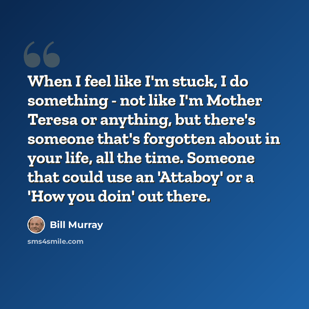 “When I feel like I'm stuck, I do something - not like I'm Mother Teresa or anything, but there's someone that's forgotten about in your life, all the time. Someone that could use an 'Attaboy' or a 'How you doin' out there.” quote by Bill Murray