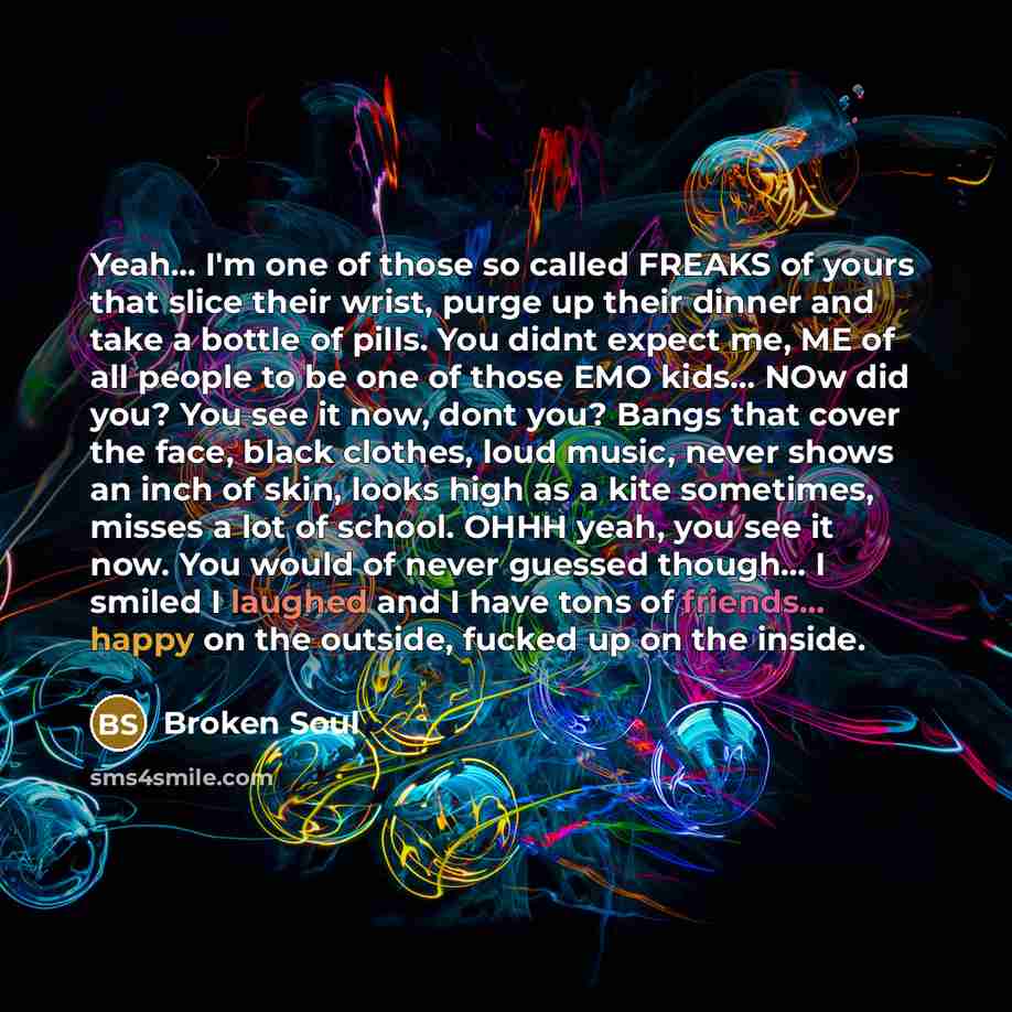 “Yeah... I'm one of those so called FREAKS of yours that slice their wrist, purge up their dinner and take a bottle of pills. You didnt expect me, ME of all people to be one of those EMO kids... NOw did you? You see it now, dont you? Bangs that cover the face, black clothes, loud music, never shows…” quote by Broken Soul