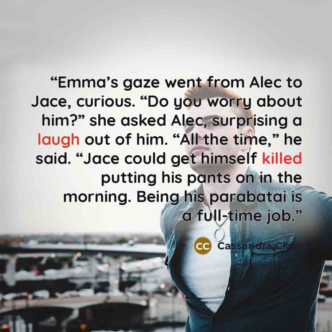 “Emma’s gaze went from Alec to Jace, curious. “Do you worry about him?” she asked Alec, surprising a laugh out of him. “All the time,” he said. “Jace could get himself killed putting his pants on in the morning. Being his parabatai is a full-time job.” quote by Cassandra Clare