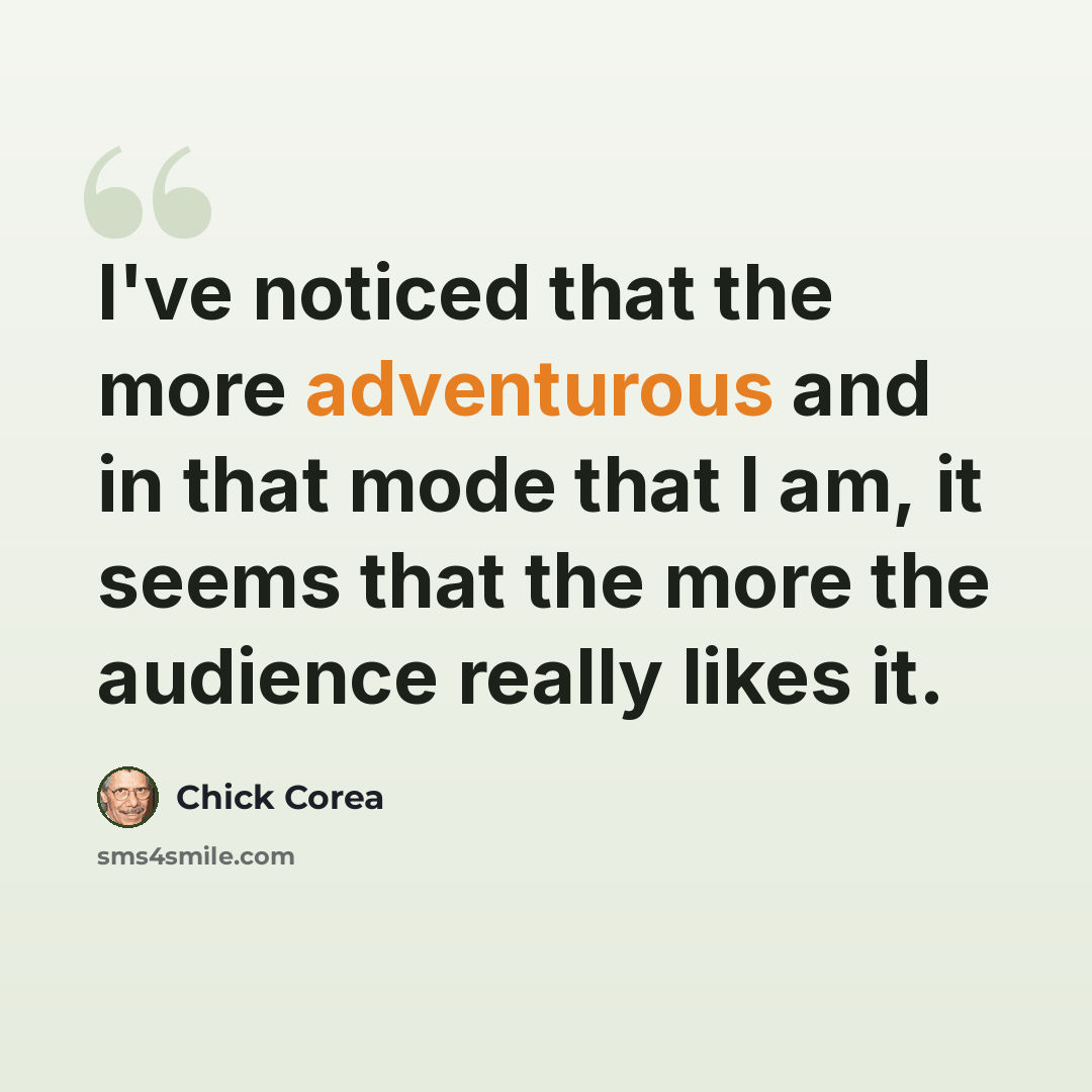 “I've noticed that the more adventurous and in that mode that I am, it seems that the more the audience really likes it.” quote by Chick Corea
