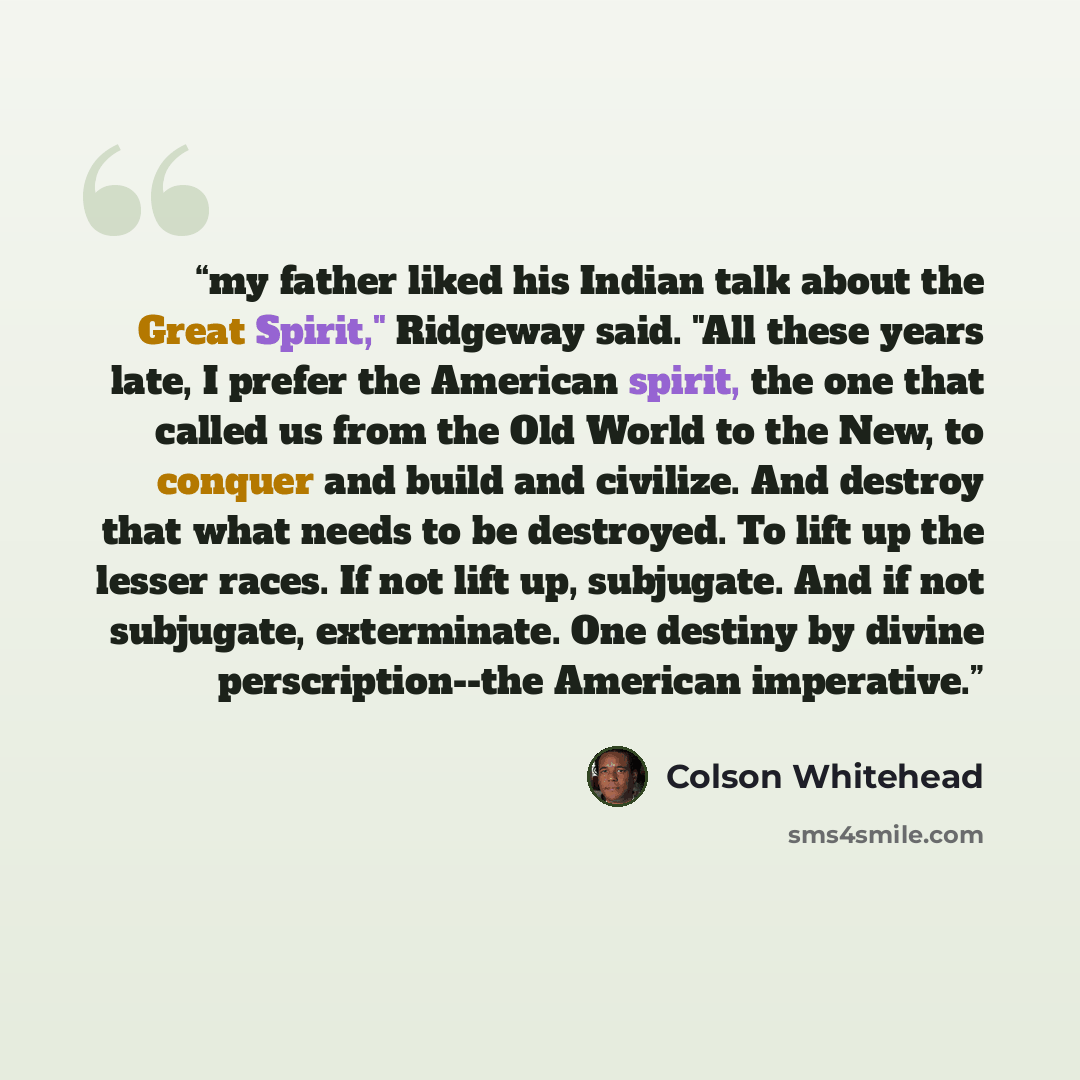 “my father liked his Indian talk about the Great Spirit," Ridgeway said. "All these years late, I prefer the American spirit, the one that called us from the Old World to the New, to conquer and build and civilize. And destroy that what needs to be destroyed. To lift up the lesser races. If not…” quote by Colson Whitehead