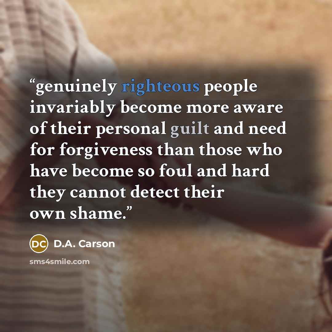 “genuinely righteous people invariably become more aware of their personal guilt and need for forgiveness than those who have become so foul and hard they cannot detect their own shame.” quote by D.A. Carson