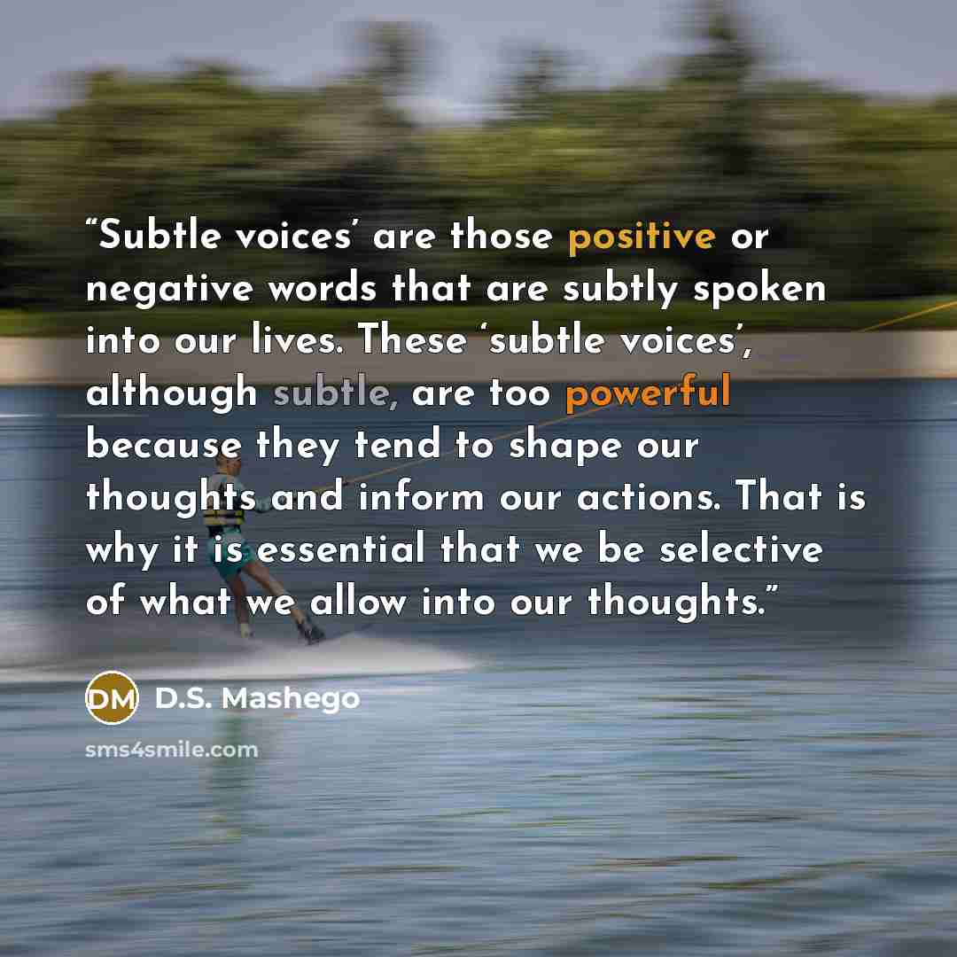 “Subtle voices’ are those positive or negative words that are subtly spoken into our lives. These ‘subtle voices’, although subtle, are too powerful because they tend to shape our thoughts and inform our actions. That is why it is essential that we be selective of what we allow into our thoughts.” quote by D.S. Mashego