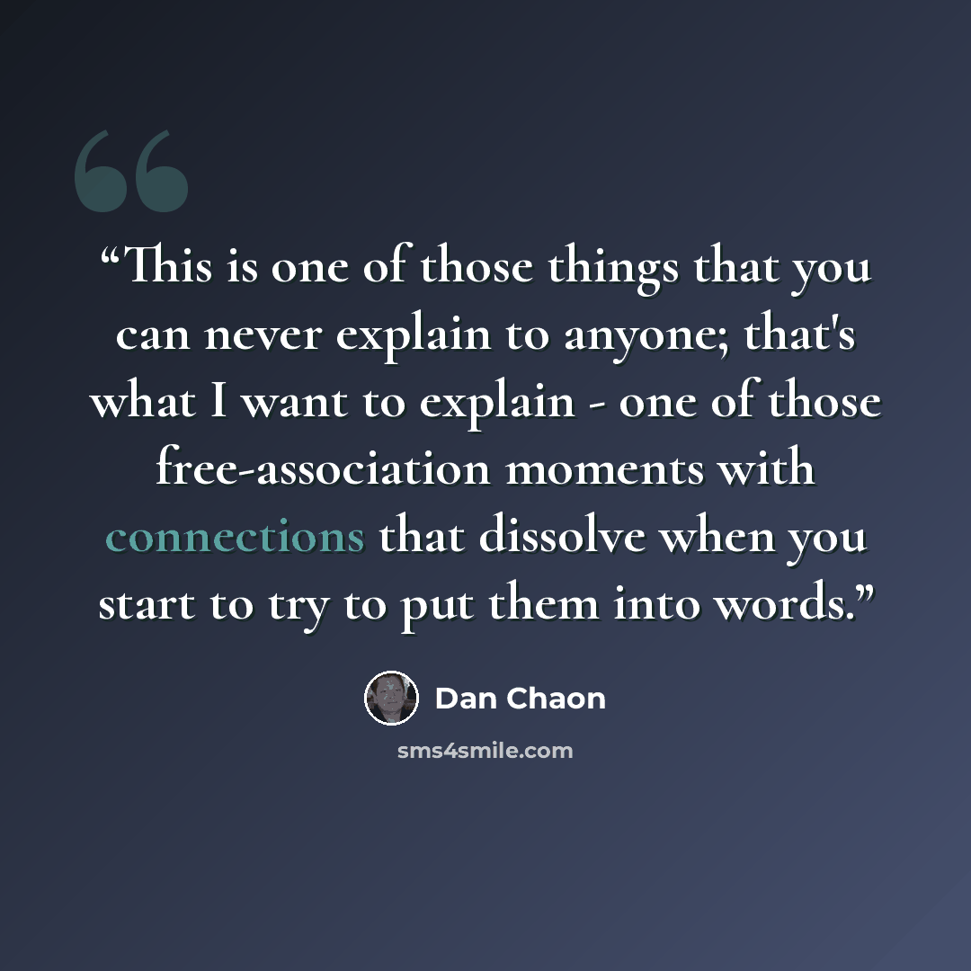“This is one of those things that you can never explain to anyone; that's what I want to explain - one of those free-association moments with connections that dissolve when you start to try to put them into words.” quote by Dan Chaon