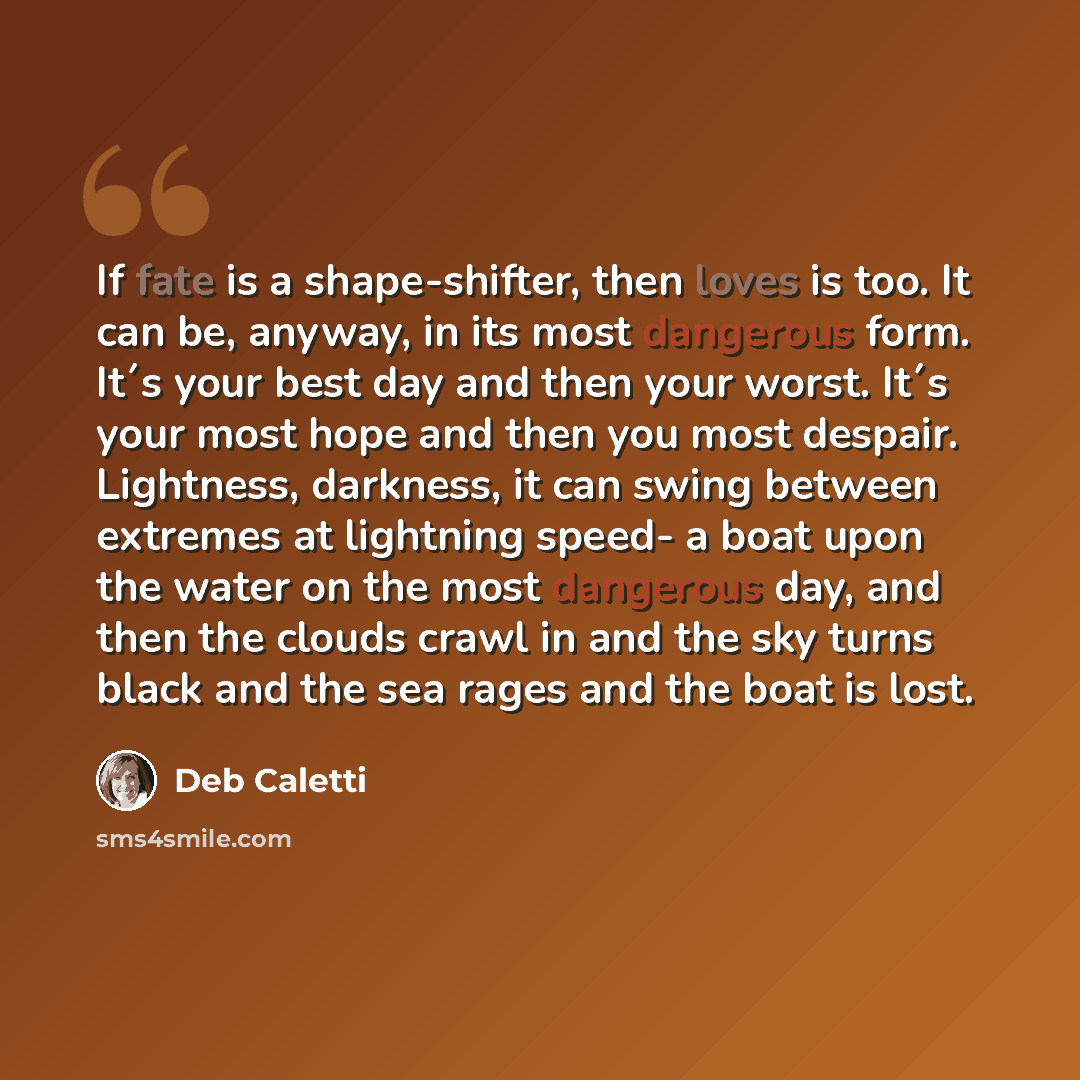 “If fate is a shape-shifter, then loves is too. It can be, anyway, in its most dangerous form. It´s your best day and then your worst. It´s your most hope and then you most despair. Lightness, darkness, it can swing between extremes at lightning speed- a boat upon the water on the most dangerous…” quote by Deb Caletti