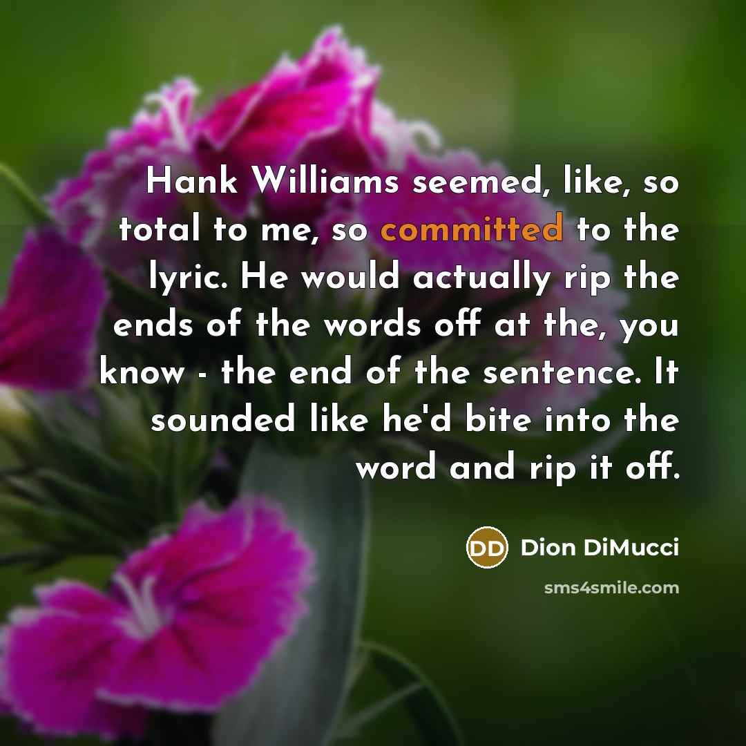 “Hank Williams seemed, like, so total to me, so committed to the lyric. He would actually rip the ends of the words off at the, you know - the end of the sentence. It sounded like he'd bite into the word and rip it off.” quote by Dion DiMucci