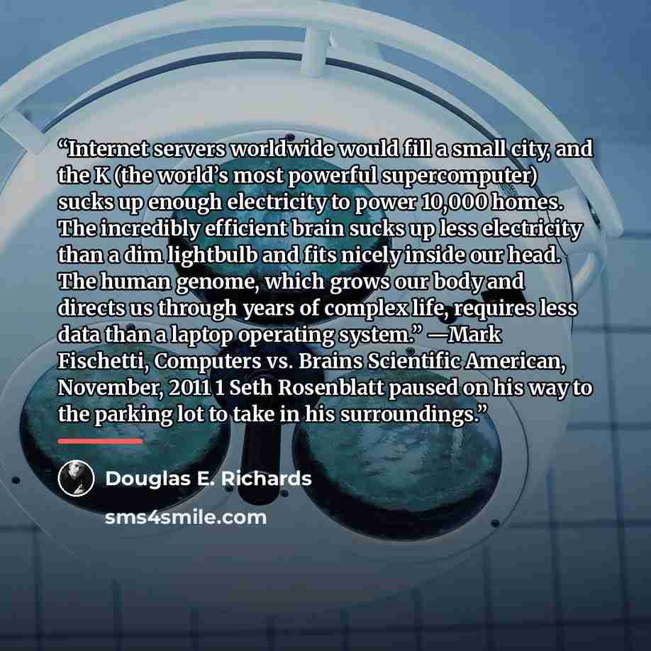 “Internet servers worldwide would fill a small city, and the K (the world’s most powerful supercomputer) sucks up enough electricity to power 10,000 homes. The incredibly efficient brain sucks up less electricity than a dim lightbulb and fits nicely inside our head. The human genome, which grows…” quote by Douglas E. Richards